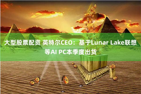 大型股票配资 英特尔CEO：基于Lunar Lake联想等AI PC本季度出货