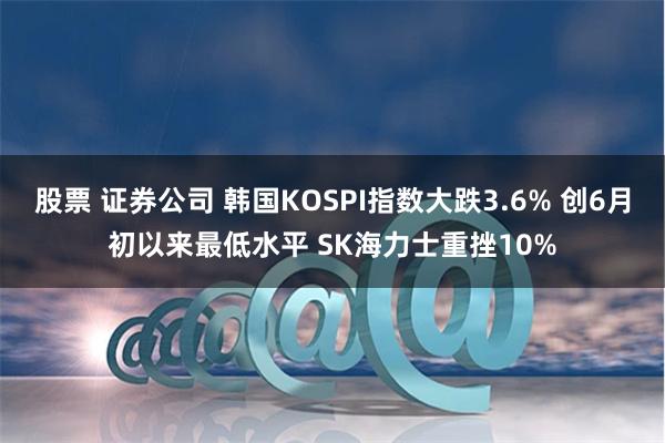 股票 证券公司 韩国KOSPI指数大跌3.6% 创6月初以来最低水平 SK海力士重挫10%