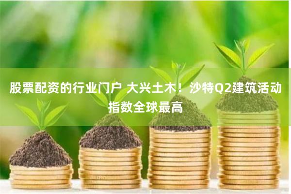 股票配资的行业门户 大兴土木！沙特Q2建筑活动指数全球最高