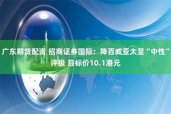 广东期货配资 招商证券国际：降百威亚太至“中性”评级 目标价10.1港元