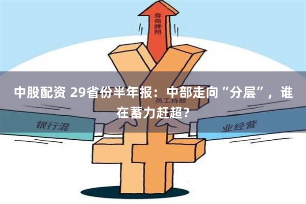 中股配资 29省份半年报：中部走向“分层”，谁在蓄力赶超？