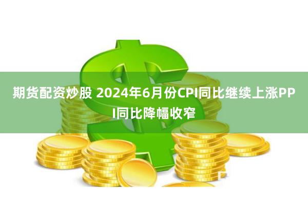 期货配资炒股 2024年6月份CPI同比继续上涨　PPI同比降幅收窄