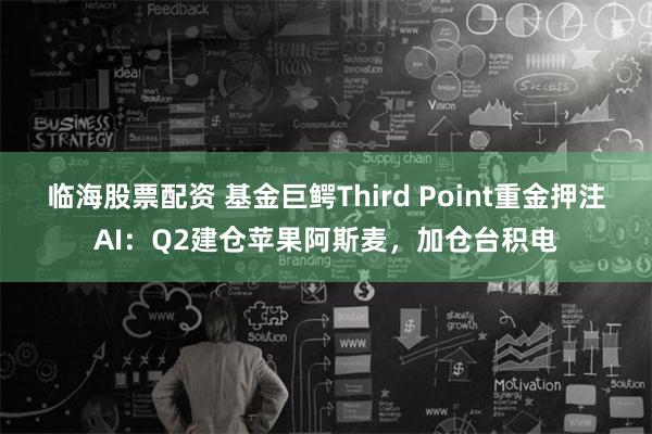 临海股票配资 基金巨鳄Third Point重金押注AI：Q2建仓苹果阿斯麦，加仓台积电