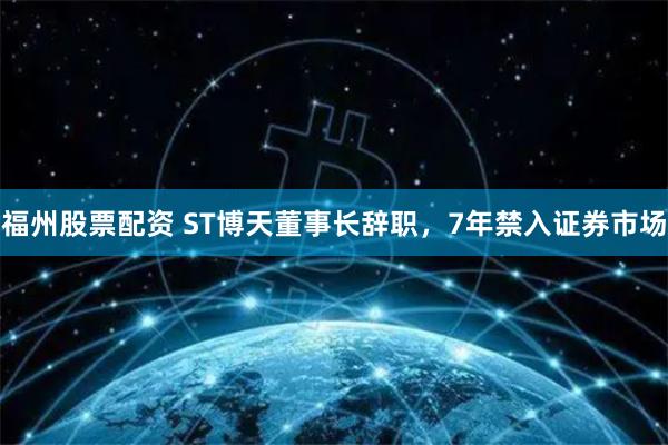 福州股票配资 ST博天董事长辞职，7年禁入证券市场