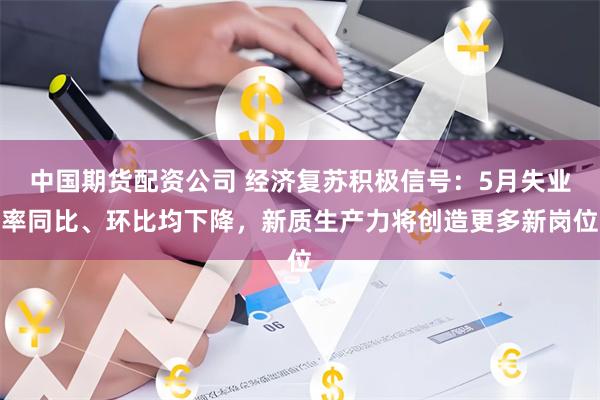 中国期货配资公司 经济复苏积极信号：5月失业率同比、环比均下降，新质生产力将创造更多新岗位